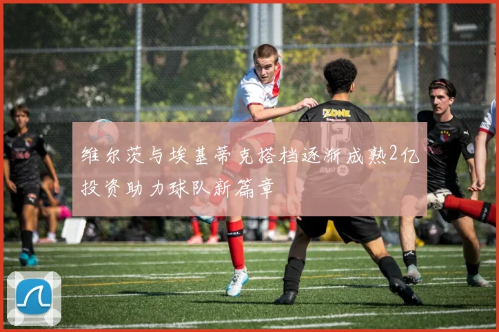 维尔茨与埃基蒂克搭档逐渐成熟2亿投资助力球队新篇章