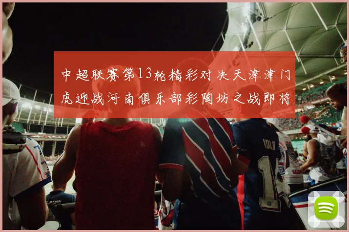 中超联赛第13轮精彩对决天津津门虎迎战河南俱乐部彩陶坊之战即将开启