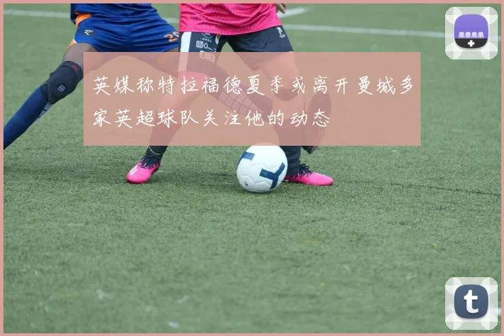 英媒称特拉福德夏季或离开曼城多家英超球队关注他的动态