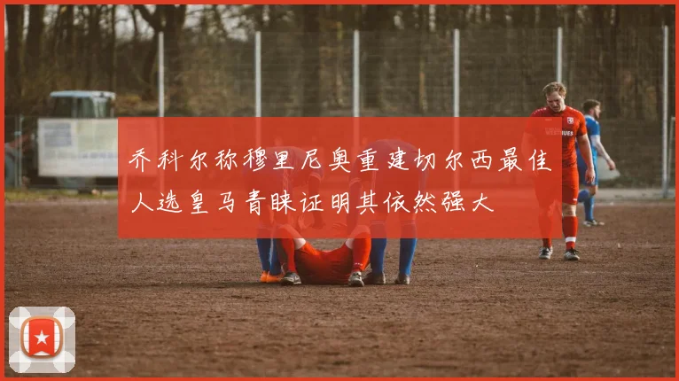 乔科尔称穆里尼奥重建切尔西最佳人选皇马青睐证明其依然强大