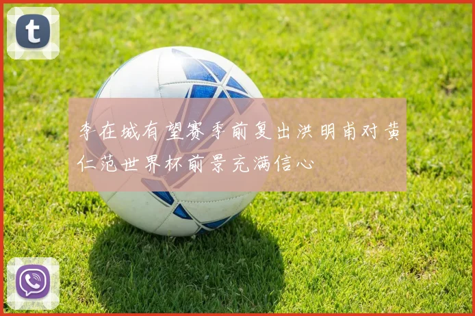 李在城有望赛季前复出洪明甫对黄仁范世界杯前景充满信心