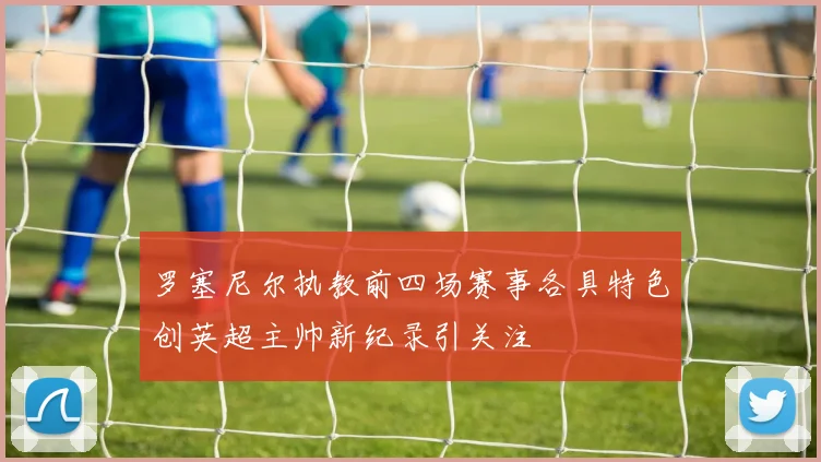 罗塞尼尔执教前四场赛事各具特色创英超主帅新纪录引关注