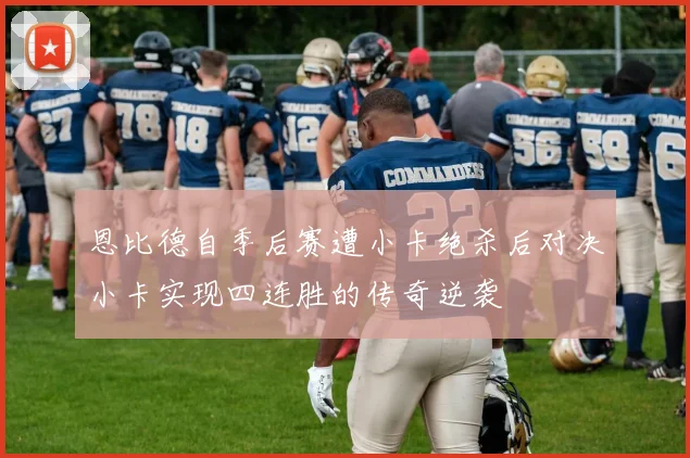 恩比德自季后赛遭小卡绝杀后对决小卡实现四连胜的传奇逆袭
