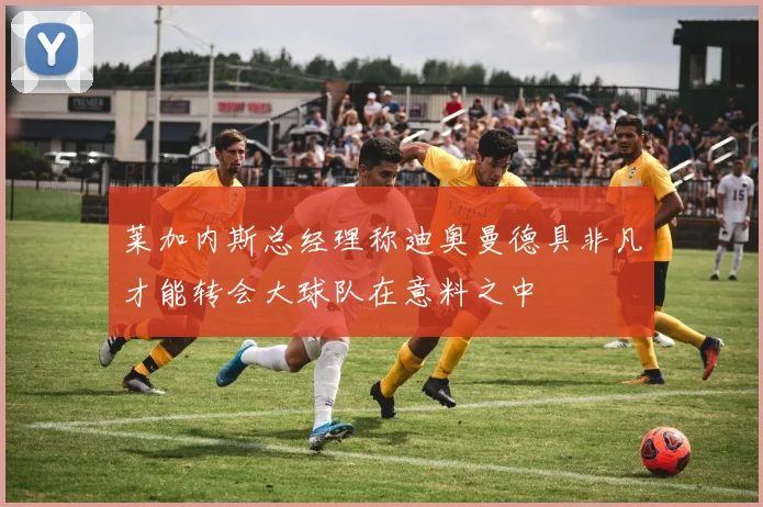 莱加内斯总经理称迪奥曼德具非凡才能转会大球队在意料之中