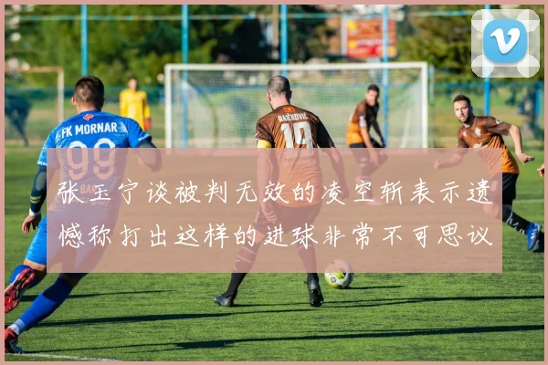 张玉宁谈被判无效的凌空斩表示遗憾称打出这样的进球非常不可思议