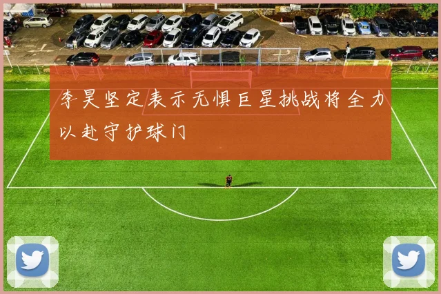 李昊坚定表示无惧巨星挑战将全力以赴守护球门