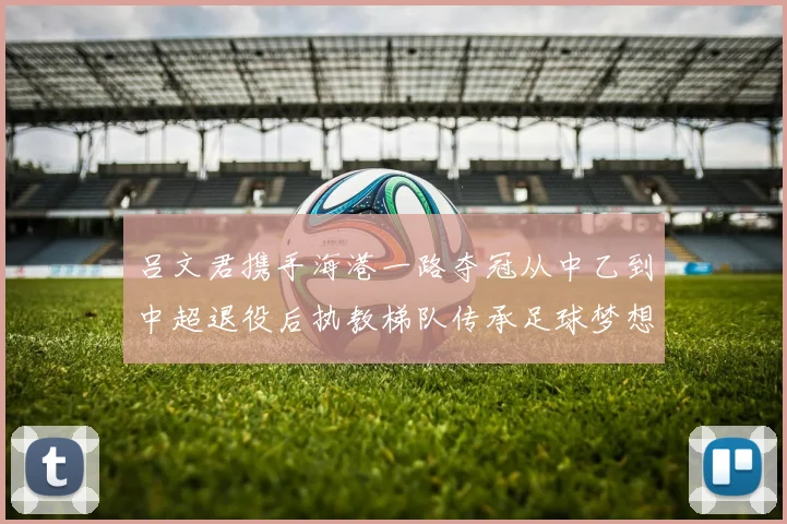 吕文君携手海港一路夺冠从中乙到中超退役后执教梯队传承足球梦想