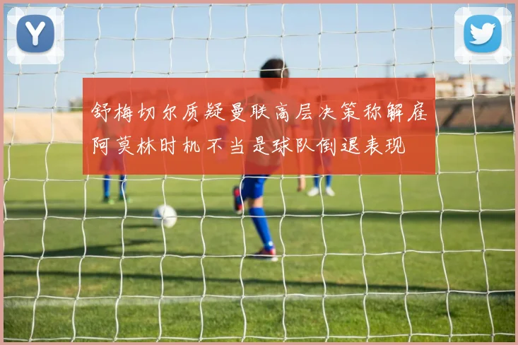舒梅切尔质疑曼联高层决策称解雇阿莫林时机不当是球队倒退表现