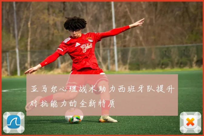 亚马尔心理战术助力西班牙队提升对抗能力的全新特质