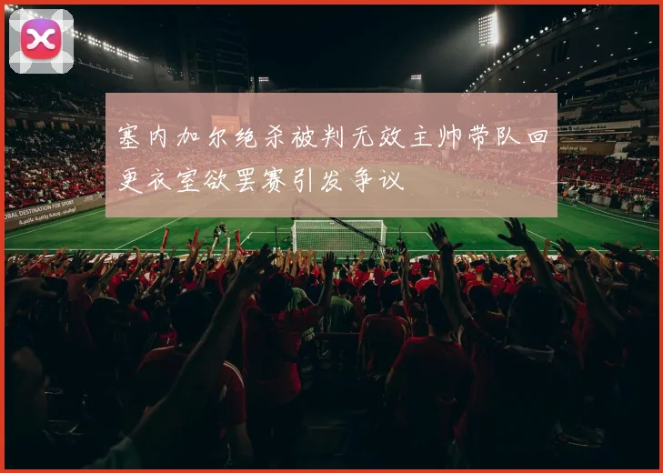 塞内加尔绝杀被判无效主帅带队回更衣室欲罢赛引发争议