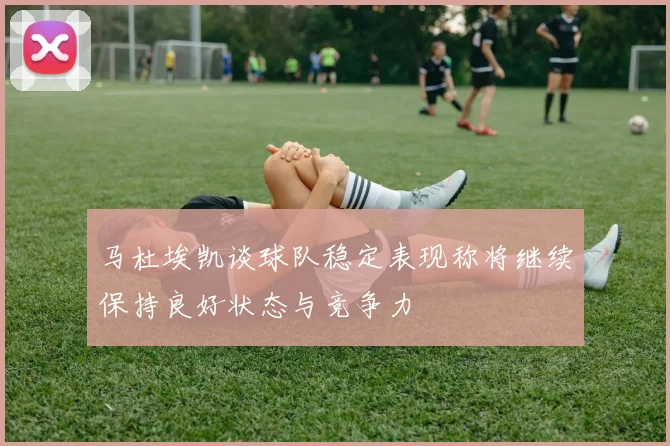 马杜埃凯谈球队稳定表现称将继续保持良好状态与竞争力