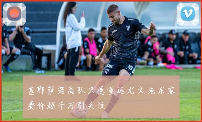 基耶萨若离队只愿重返尤文老东家要价超千万引关注