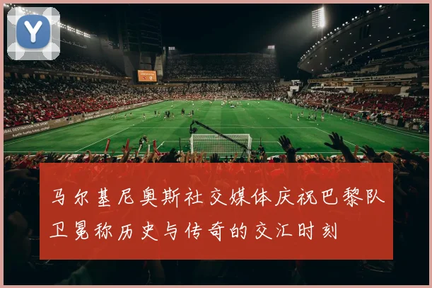 马尔基尼奥斯社交媒体庆祝巴黎队卫冕称历史与传奇的交汇时刻